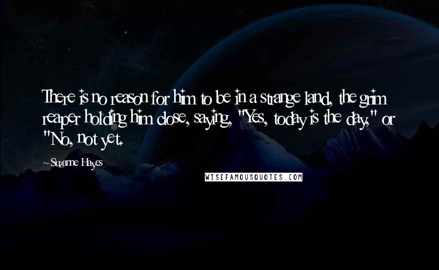 Suzanne Hayes Quotes: There is no reason for him to be in a strange land, the grim reaper holding him close, saying, "Yes, today is the day," or "No, not yet.
