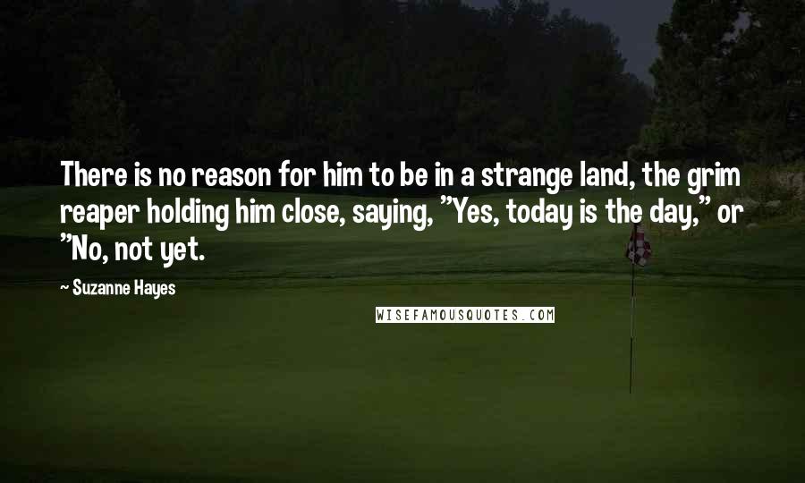 Suzanne Hayes Quotes: There is no reason for him to be in a strange land, the grim reaper holding him close, saying, "Yes, today is the day," or "No, not yet.