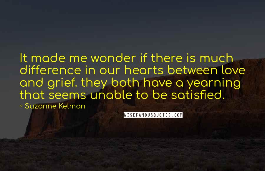 Suzanne Kelman Quotes: It made me wonder if there is much difference in our hearts between love and grief. they both have a yearning that seems unable to be satisfied.