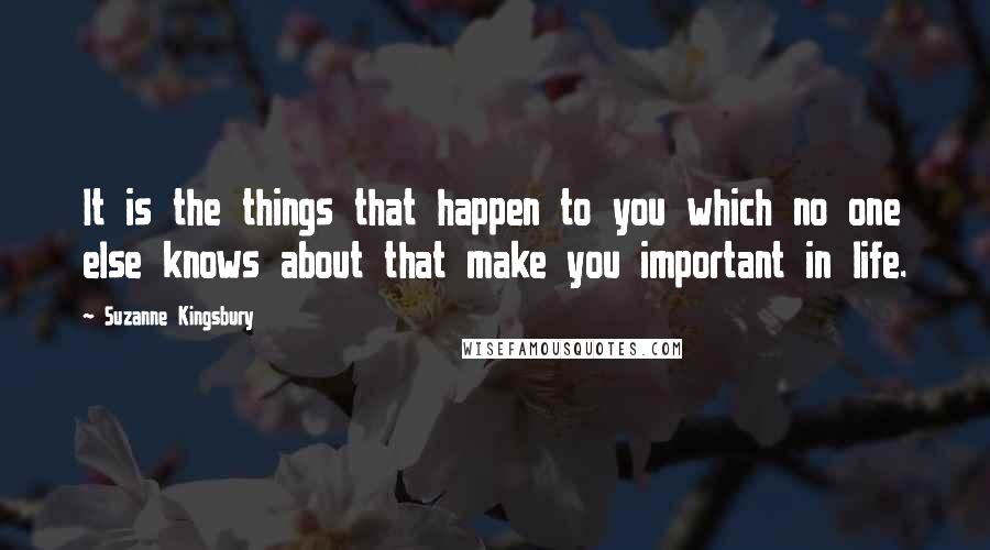 Suzanne Kingsbury Quotes: It is the things that happen to you which no one else knows about that make you important in life.