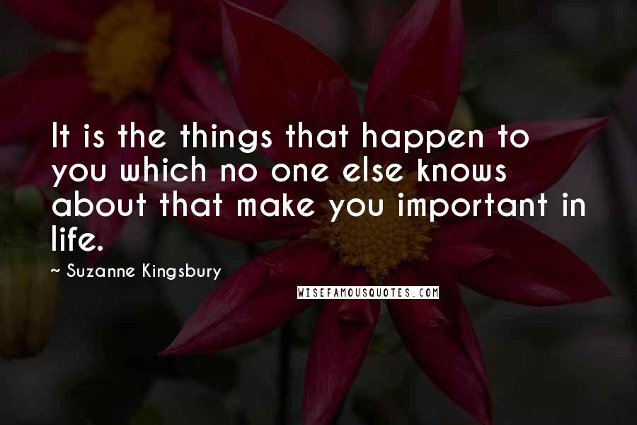 Suzanne Kingsbury Quotes: It is the things that happen to you which no one else knows about that make you important in life.