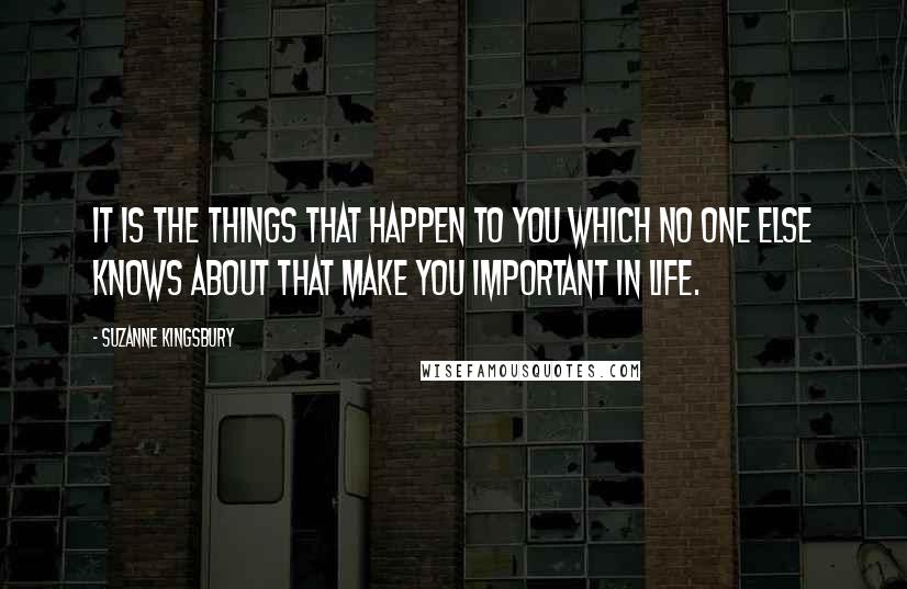 Suzanne Kingsbury Quotes: It is the things that happen to you which no one else knows about that make you important in life.
