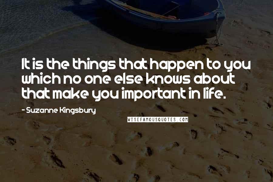 Suzanne Kingsbury Quotes: It is the things that happen to you which no one else knows about that make you important in life.