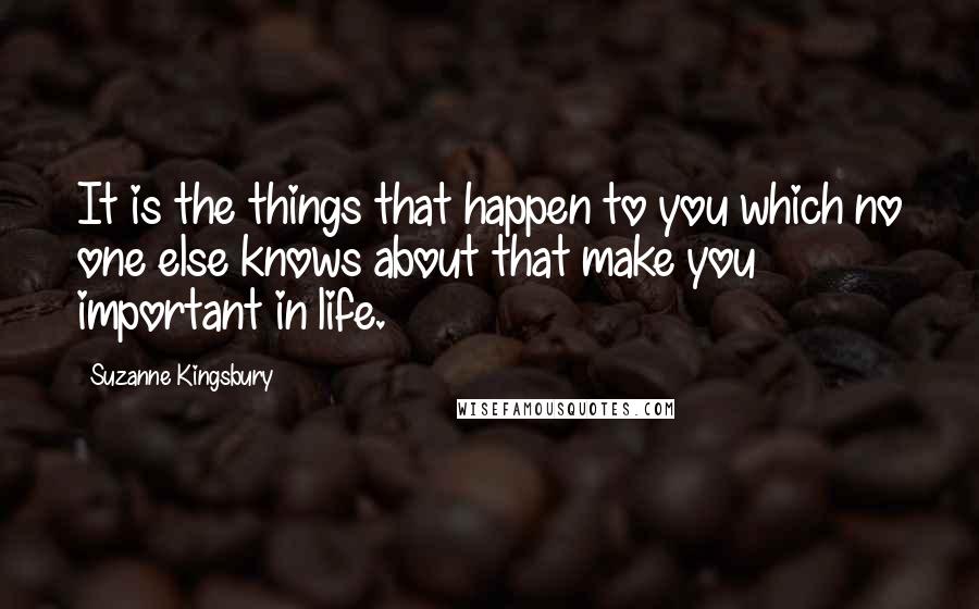 Suzanne Kingsbury Quotes: It is the things that happen to you which no one else knows about that make you important in life.