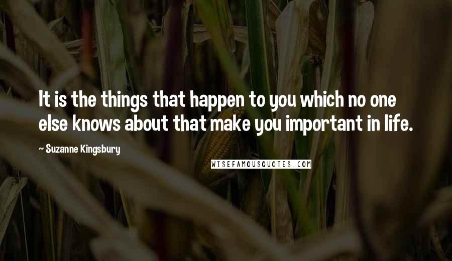 Suzanne Kingsbury Quotes: It is the things that happen to you which no one else knows about that make you important in life.