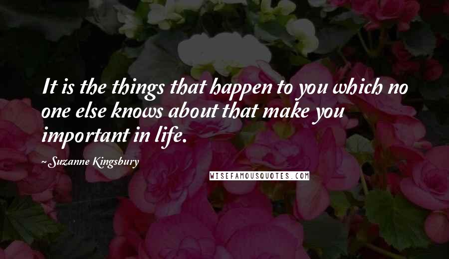 Suzanne Kingsbury Quotes: It is the things that happen to you which no one else knows about that make you important in life.