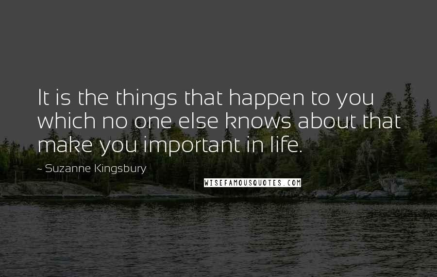 Suzanne Kingsbury Quotes: It is the things that happen to you which no one else knows about that make you important in life.