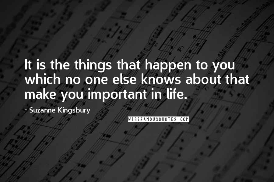 Suzanne Kingsbury Quotes: It is the things that happen to you which no one else knows about that make you important in life.