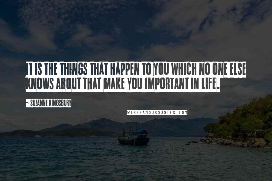 Suzanne Kingsbury Quotes: It is the things that happen to you which no one else knows about that make you important in life.