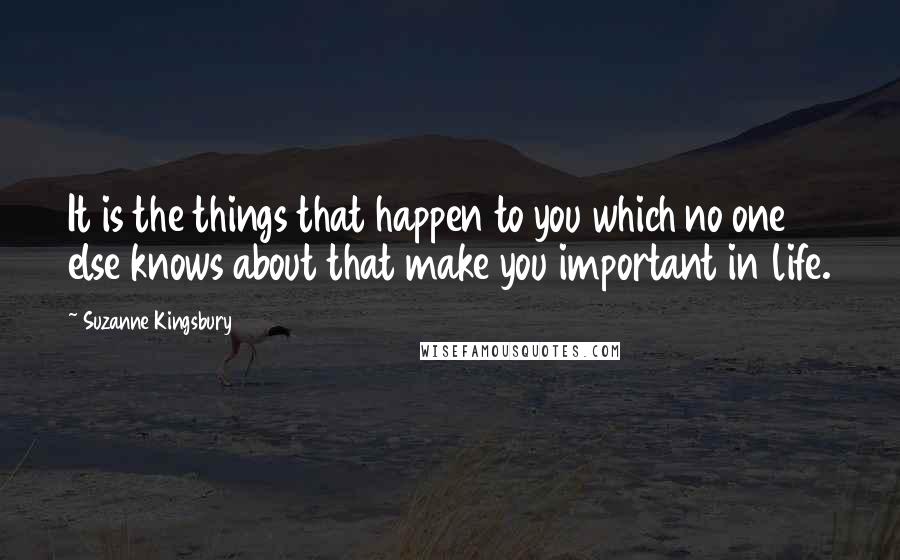 Suzanne Kingsbury Quotes: It is the things that happen to you which no one else knows about that make you important in life.