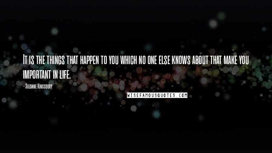 Suzanne Kingsbury Quotes: It is the things that happen to you which no one else knows about that make you important in life.