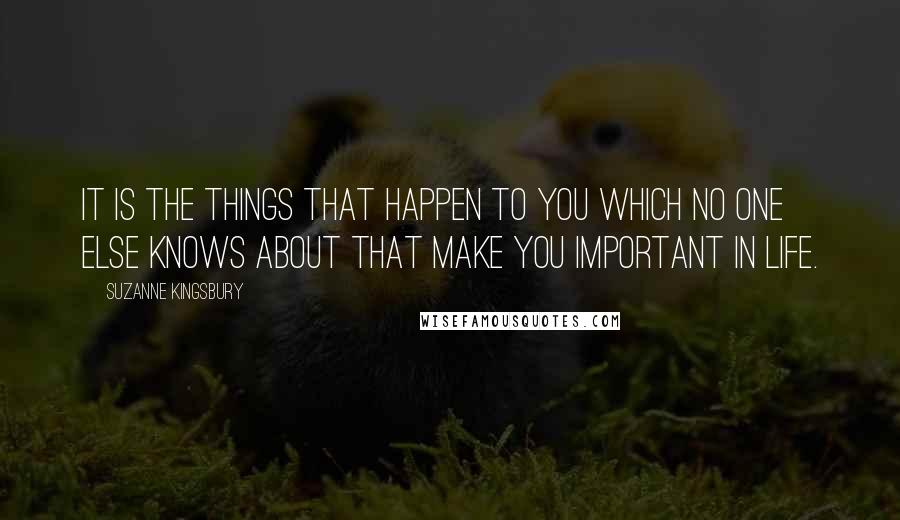 Suzanne Kingsbury Quotes: It is the things that happen to you which no one else knows about that make you important in life.