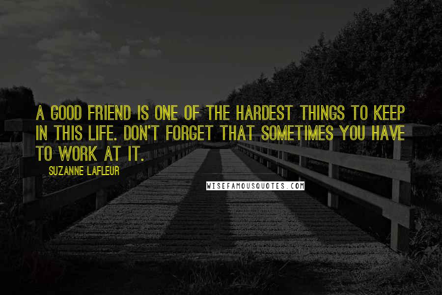 Suzanne LaFleur Quotes: A good friend is one of the hardest things to keep in this life. Don't forget that sometimes you have to work at it.