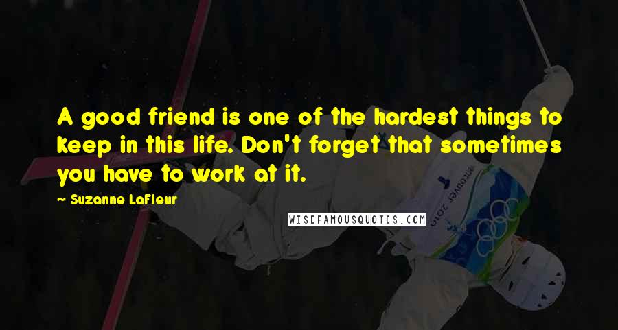 Suzanne LaFleur Quotes: A good friend is one of the hardest things to keep in this life. Don't forget that sometimes you have to work at it.