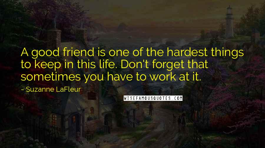 Suzanne LaFleur Quotes: A good friend is one of the hardest things to keep in this life. Don't forget that sometimes you have to work at it.