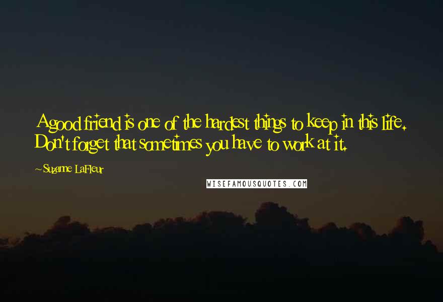 Suzanne LaFleur Quotes: A good friend is one of the hardest things to keep in this life. Don't forget that sometimes you have to work at it.