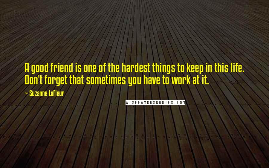 Suzanne LaFleur Quotes: A good friend is one of the hardest things to keep in this life. Don't forget that sometimes you have to work at it.