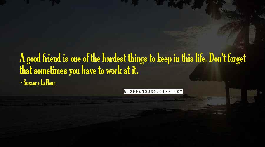 Suzanne LaFleur Quotes: A good friend is one of the hardest things to keep in this life. Don't forget that sometimes you have to work at it.