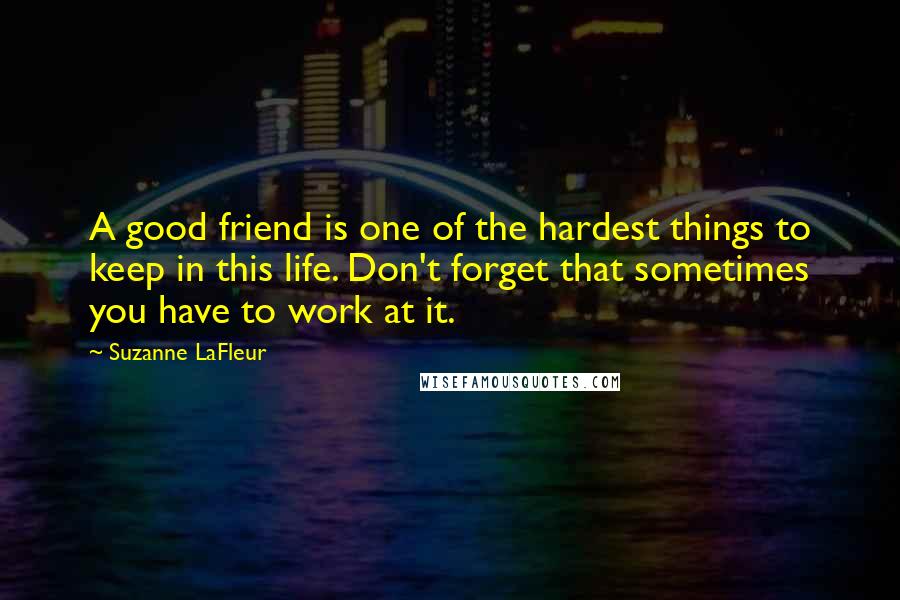 Suzanne LaFleur Quotes: A good friend is one of the hardest things to keep in this life. Don't forget that sometimes you have to work at it.