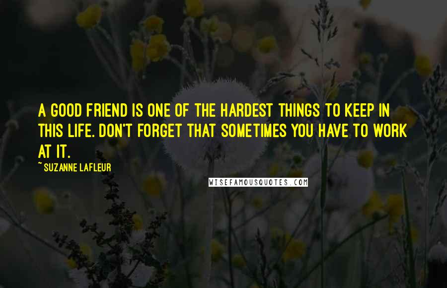 Suzanne LaFleur Quotes: A good friend is one of the hardest things to keep in this life. Don't forget that sometimes you have to work at it.