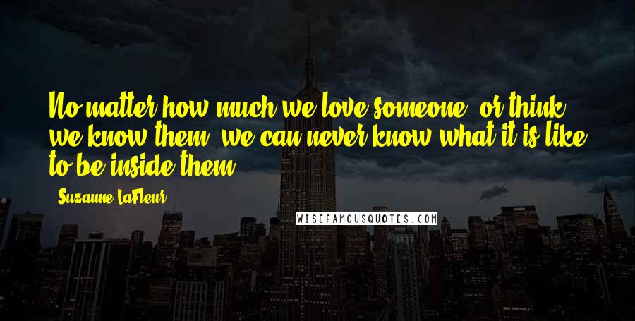 Suzanne LaFleur Quotes: No matter how much we love someone, or think we know them, we can never know what it is like to be inside them.