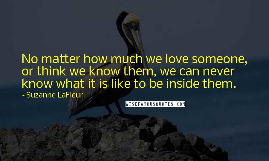 Suzanne LaFleur Quotes: No matter how much we love someone, or think we know them, we can never know what it is like to be inside them.