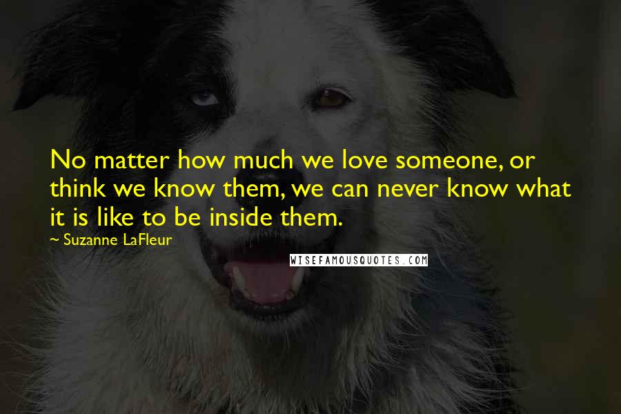 Suzanne LaFleur Quotes: No matter how much we love someone, or think we know them, we can never know what it is like to be inside them.