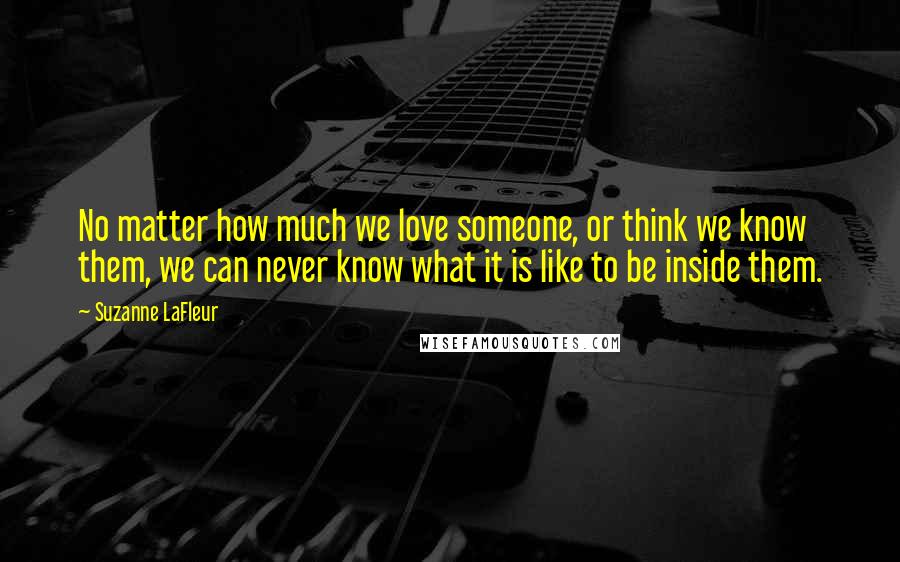 Suzanne LaFleur Quotes: No matter how much we love someone, or think we know them, we can never know what it is like to be inside them.