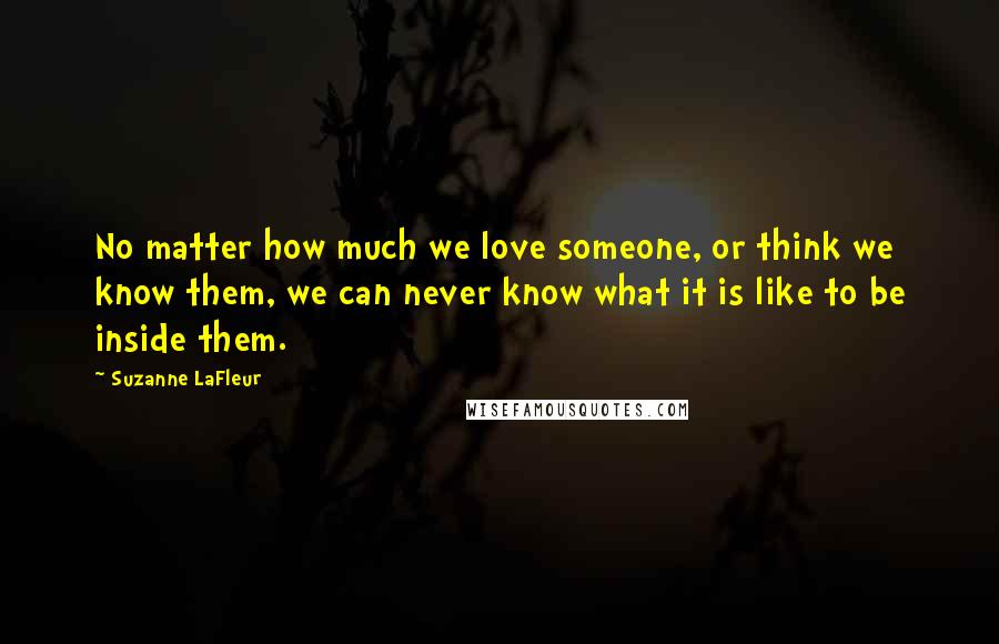 Suzanne LaFleur Quotes: No matter how much we love someone, or think we know them, we can never know what it is like to be inside them.