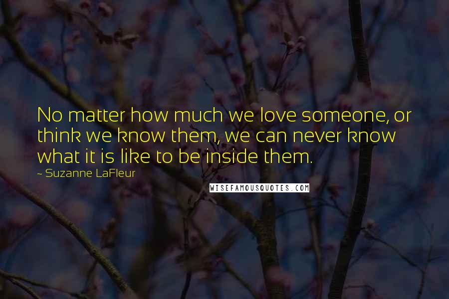 Suzanne LaFleur Quotes: No matter how much we love someone, or think we know them, we can never know what it is like to be inside them.