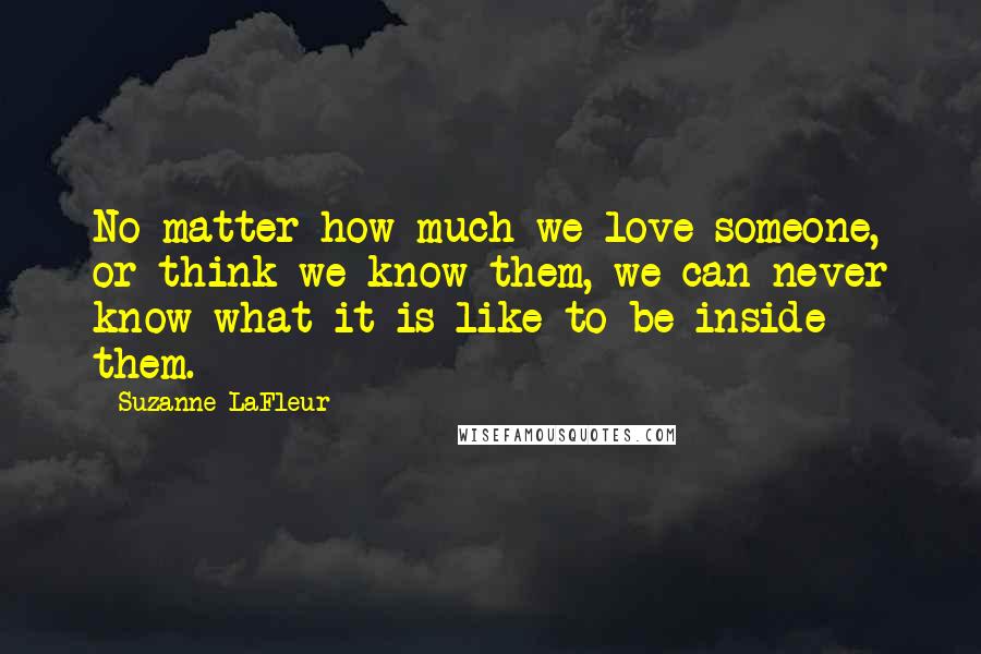 Suzanne LaFleur Quotes: No matter how much we love someone, or think we know them, we can never know what it is like to be inside them.