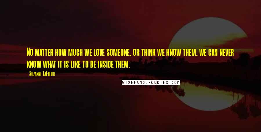 Suzanne LaFleur Quotes: No matter how much we love someone, or think we know them, we can never know what it is like to be inside them.