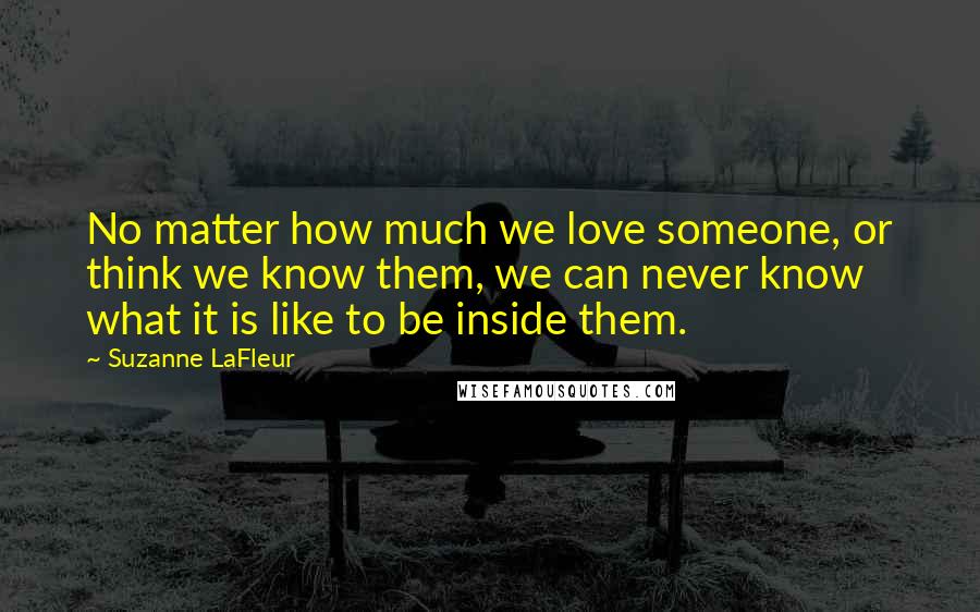 Suzanne LaFleur Quotes: No matter how much we love someone, or think we know them, we can never know what it is like to be inside them.