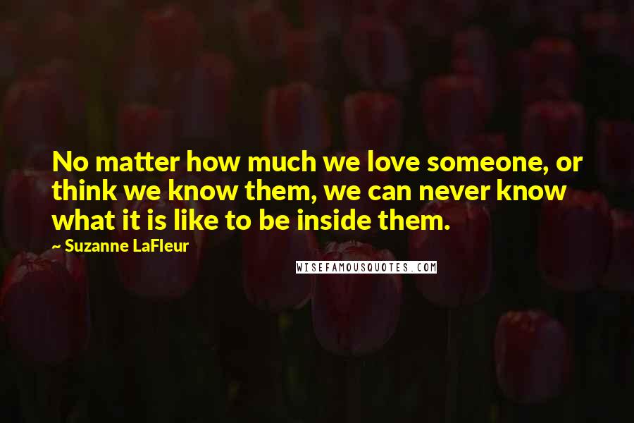 Suzanne LaFleur Quotes: No matter how much we love someone, or think we know them, we can never know what it is like to be inside them.