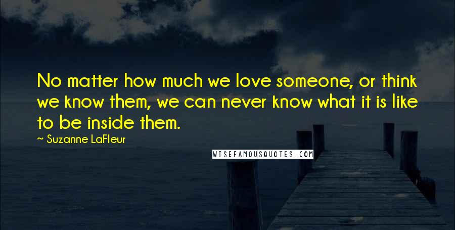 Suzanne LaFleur Quotes: No matter how much we love someone, or think we know them, we can never know what it is like to be inside them.