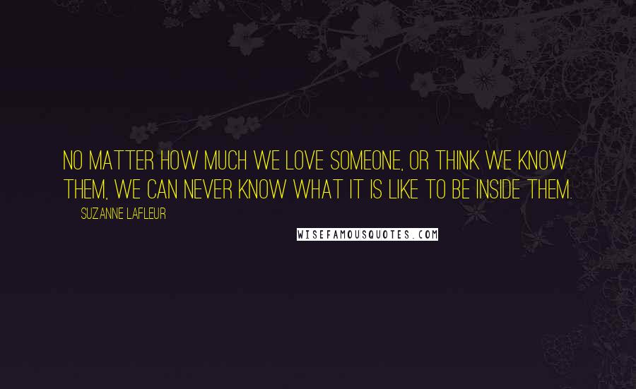 Suzanne LaFleur Quotes: No matter how much we love someone, or think we know them, we can never know what it is like to be inside them.