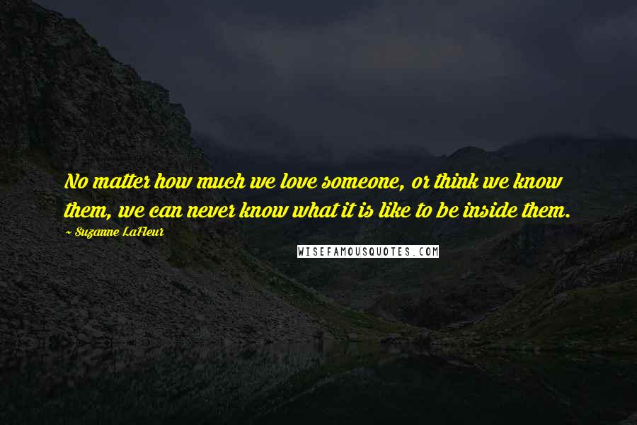 Suzanne LaFleur Quotes: No matter how much we love someone, or think we know them, we can never know what it is like to be inside them.