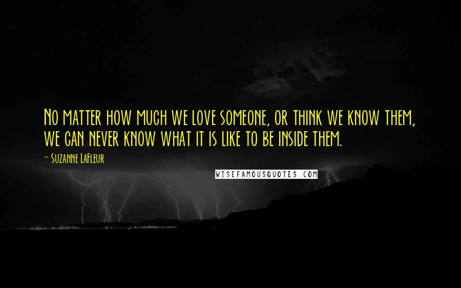 Suzanne LaFleur Quotes: No matter how much we love someone, or think we know them, we can never know what it is like to be inside them.