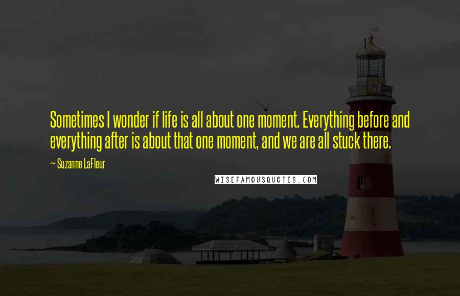 Suzanne LaFleur Quotes: Sometimes I wonder if life is all about one moment. Everything before and everything after is about that one moment, and we are all stuck there.