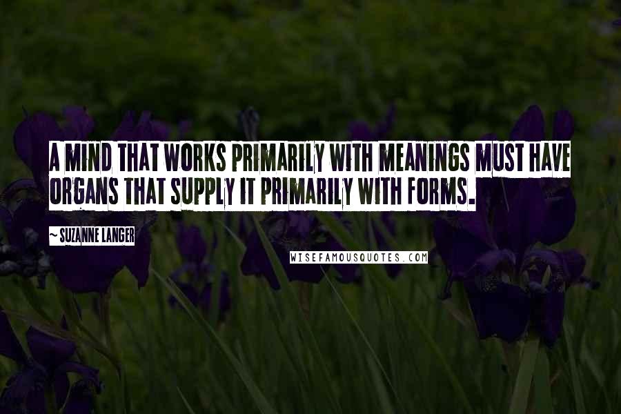 Suzanne Langer Quotes: A mind that works primarily with meanings must have organs that supply it primarily with forms.