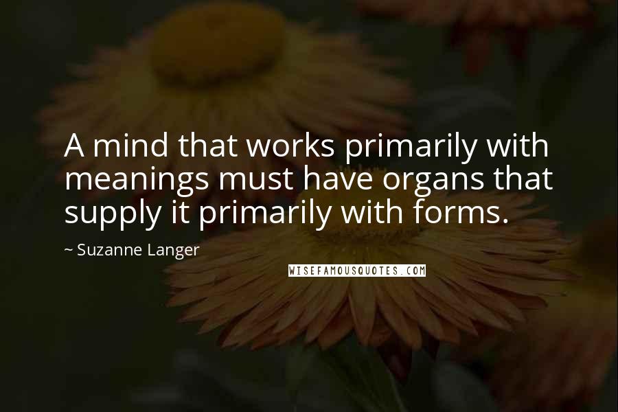 Suzanne Langer Quotes: A mind that works primarily with meanings must have organs that supply it primarily with forms.