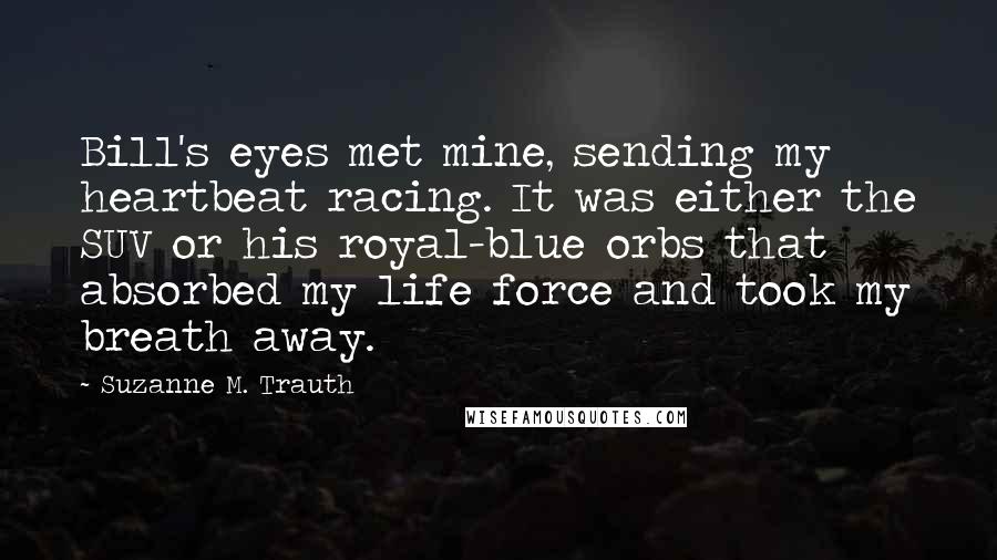 Suzanne M. Trauth Quotes: Bill's eyes met mine, sending my heartbeat racing. It was either the SUV or his royal-blue orbs that absorbed my life force and took my breath away.