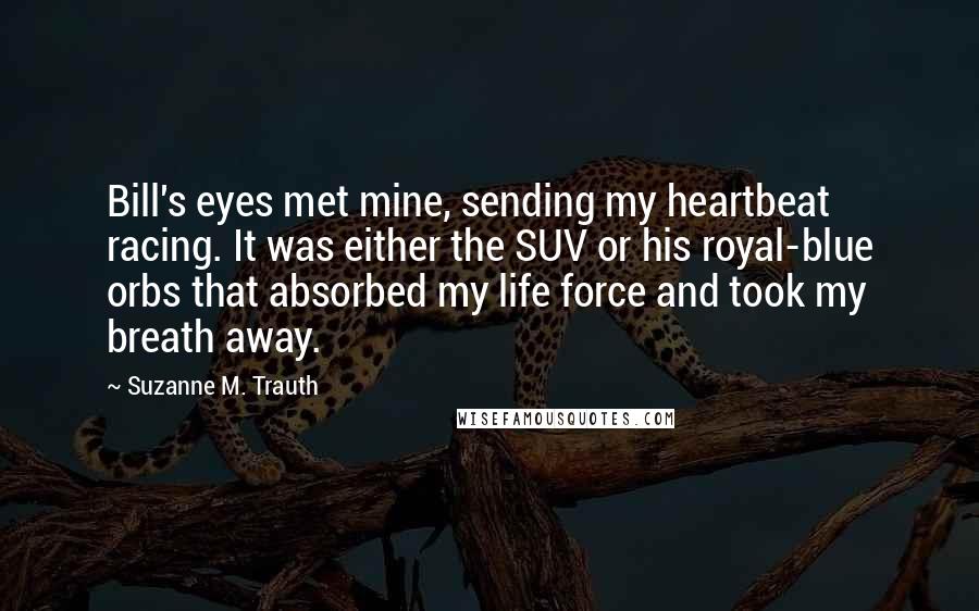 Suzanne M. Trauth Quotes: Bill's eyes met mine, sending my heartbeat racing. It was either the SUV or his royal-blue orbs that absorbed my life force and took my breath away.