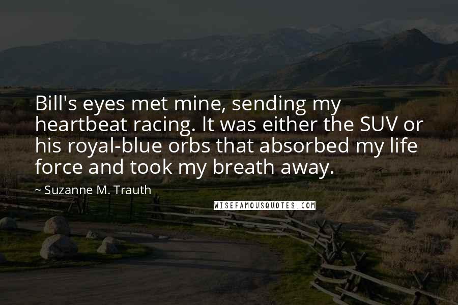 Suzanne M. Trauth Quotes: Bill's eyes met mine, sending my heartbeat racing. It was either the SUV or his royal-blue orbs that absorbed my life force and took my breath away.