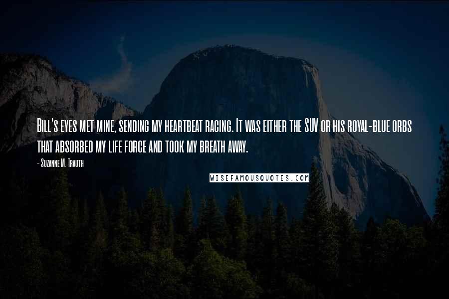 Suzanne M. Trauth Quotes: Bill's eyes met mine, sending my heartbeat racing. It was either the SUV or his royal-blue orbs that absorbed my life force and took my breath away.