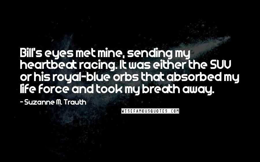 Suzanne M. Trauth Quotes: Bill's eyes met mine, sending my heartbeat racing. It was either the SUV or his royal-blue orbs that absorbed my life force and took my breath away.