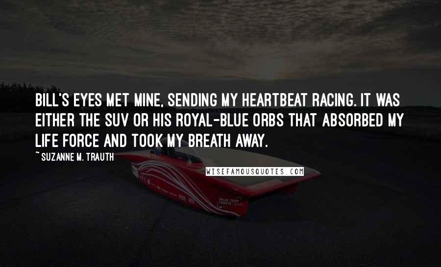 Suzanne M. Trauth Quotes: Bill's eyes met mine, sending my heartbeat racing. It was either the SUV or his royal-blue orbs that absorbed my life force and took my breath away.