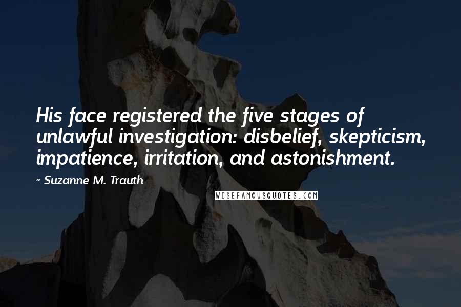 Suzanne M. Trauth Quotes: His face registered the five stages of unlawful investigation: disbelief, skepticism, impatience, irritation, and astonishment.