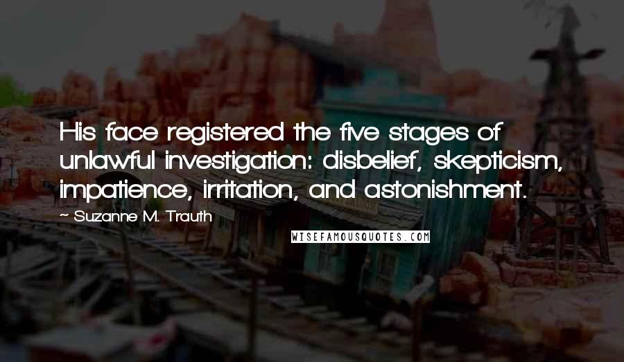 Suzanne M. Trauth Quotes: His face registered the five stages of unlawful investigation: disbelief, skepticism, impatience, irritation, and astonishment.