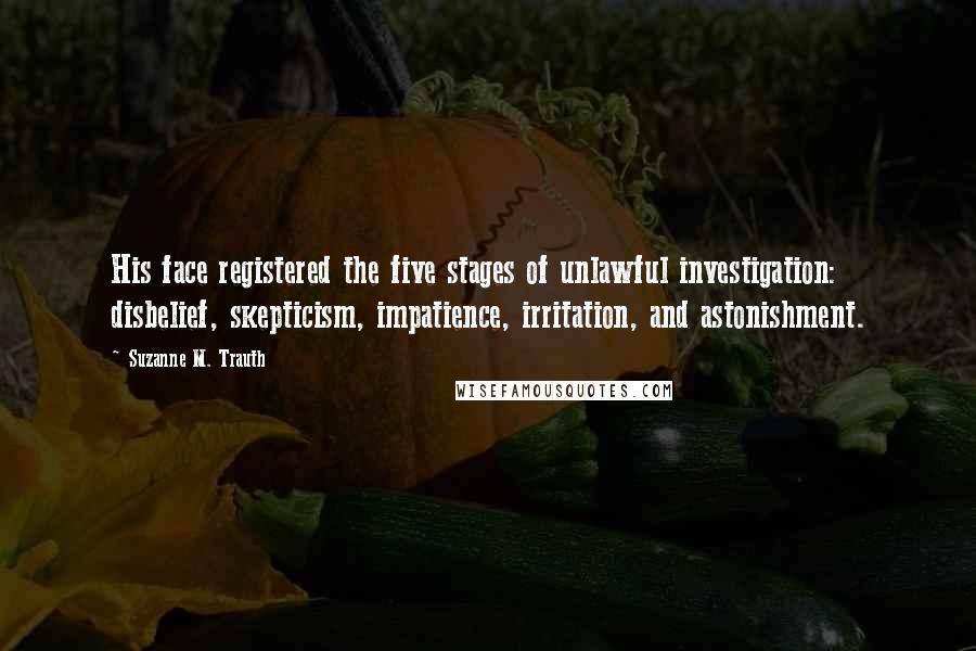 Suzanne M. Trauth Quotes: His face registered the five stages of unlawful investigation: disbelief, skepticism, impatience, irritation, and astonishment.